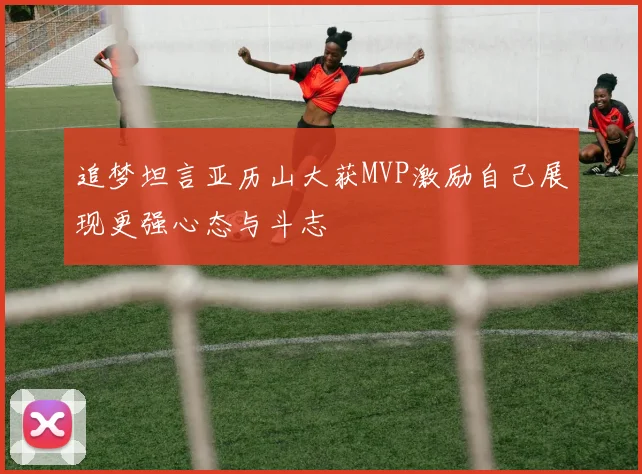 追梦坦言亚历山大获MVP激励自己展现更强心态与斗志