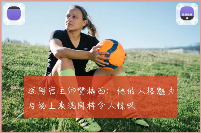 迈阿密主帅赞梅西：他的人格魅力与场上表现同样令人惊叹