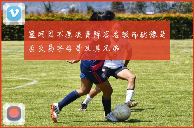 篮网因不愿浪费阵容名额而犹豫是否交易字母哥及其兄弟