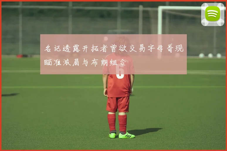 名记透露开拓者曾欲交易字母哥现瞄准浓眉与布朗组合