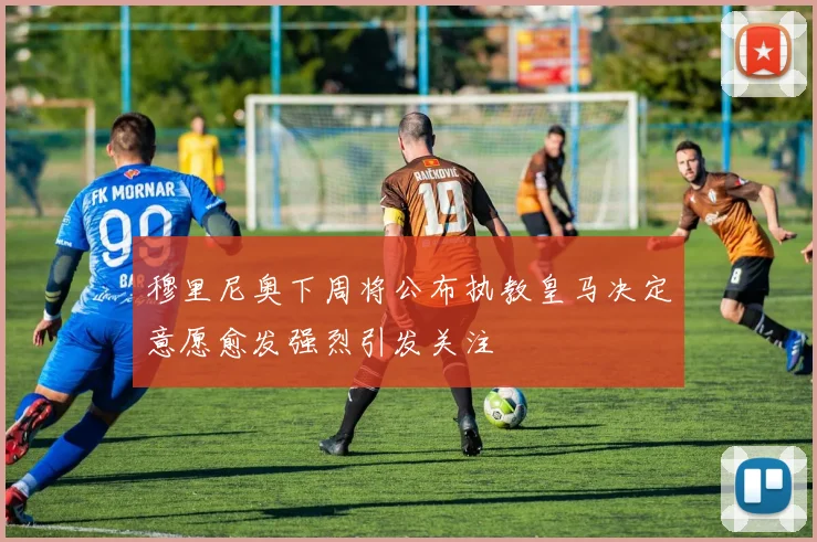 穆里尼奥下周将公布执教皇马决定意愿愈发强烈引发关注