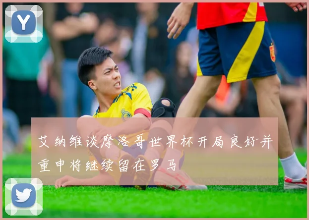艾纳维谈摩洛哥世界杯开局良好并重申将继续留在罗马