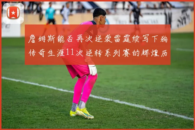 詹姆斯能否再次逆袭雷霆续写下狗传奇生涯11次逆转系列赛的辉煌历史