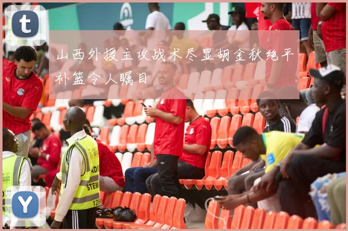 山西外援主攻战术尽显胡金秋绝平补篮令人瞩目