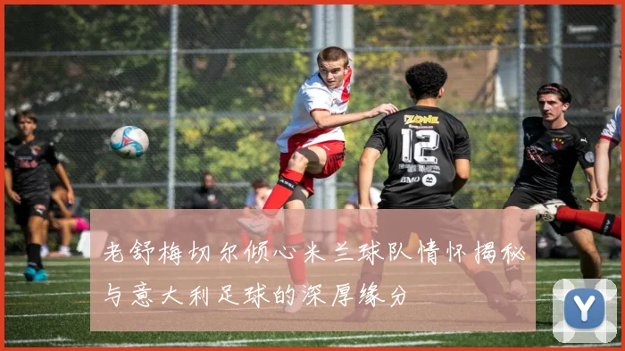 老舒梅切尔倾心米兰球队情怀揭秘与意大利足球的深厚缘分