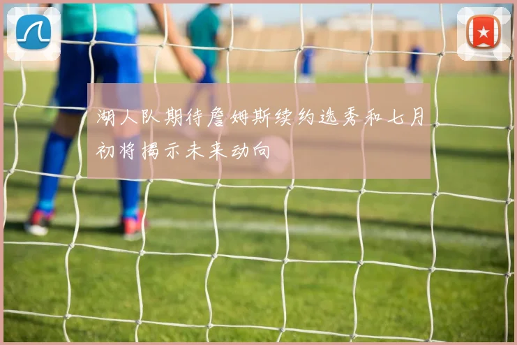 湖人队期待詹姆斯续约选秀和七月初将揭示未来动向