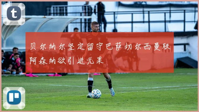 贝尔纳尔坚定留守巴萨切尔西曼联阿森纳欲引进无果