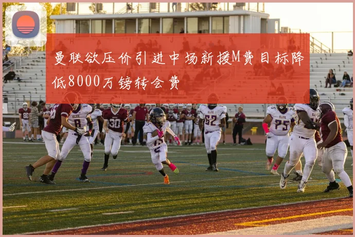 曼联欲压价引进中场新援M费目标降低8000万镑转会费