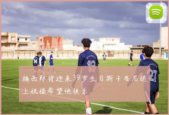 梅西即将迎来39岁生日斯卡洛尼送上祝福希望他快乐