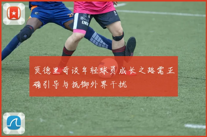 莫德里奇谈年轻球员成长之路需正确引导与抵御外界干扰