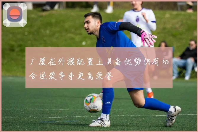 广厦在外援配置上具备优势仍有机会逆袭争夺更高荣誉