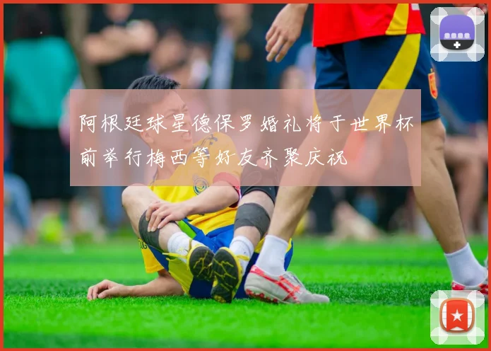 阿根廷球星德保罗婚礼将于世界杯前举行梅西等好友齐聚庆祝