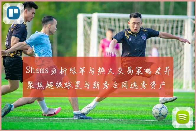 Shams分析绿军与热火交易策略差异聚焦超级球星与新秀合同选秀资产