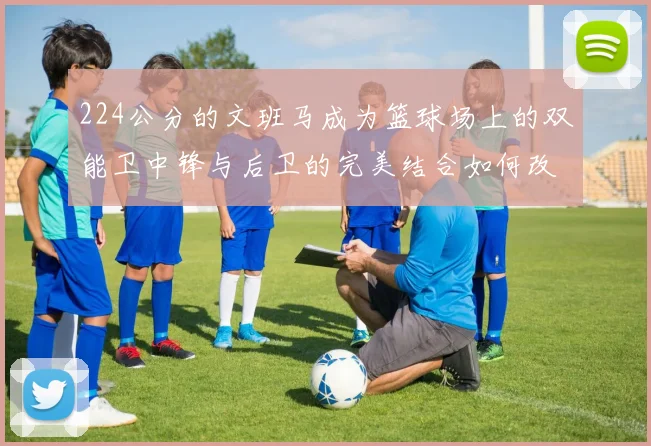 224公分的文班马成为篮球场上的双能卫中锋与后卫的完美结合如何改变比赛格局