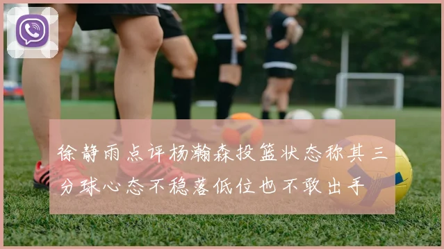 徐静雨点评杨瀚森投篮状态称其三分球心态不稳落低位也不敢出手