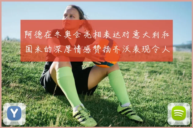 阿德在冬奥会亮相表达对意大利和国米的深厚情感赞扬齐沃表现令人惊喜
