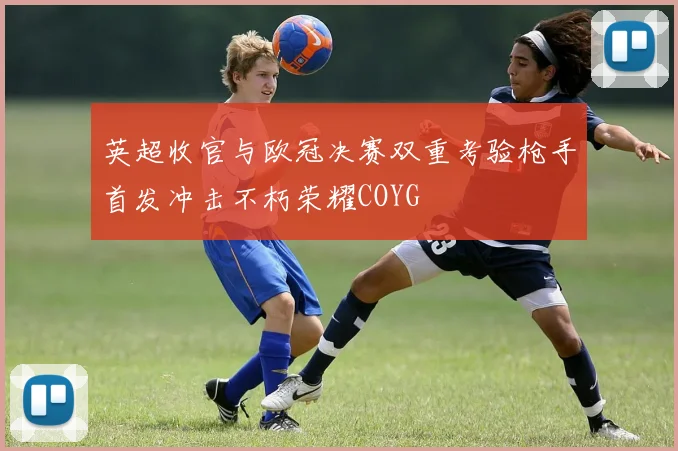 英超收官与欧冠决赛双重考验枪手首发冲击不朽荣耀COYG
