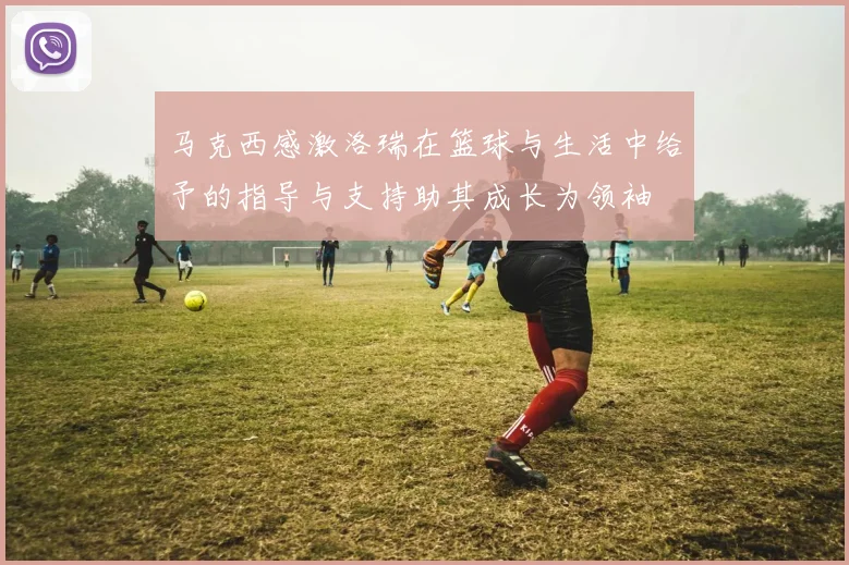 马克西感激洛瑞在篮球与生活中给予的指导与支持助其成长为领袖