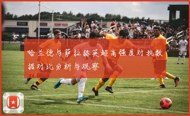 哈兰德与萨拉赫英超高强度对抗数据对比分析与观察